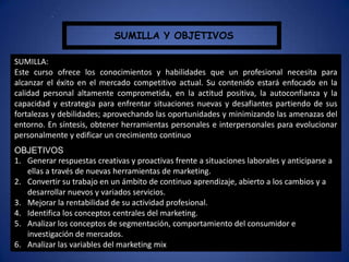 SUMILLA Y OBJETIVOS
.
SUMILLA:
Este curso ofrece los conocimientos y habilidades que un profesional necesita para
alcanzar el éxito en el mercado competitivo actual. Su contenido estará enfocado en la
calidad personal altamente comprometida, en la actitud positiva, la autoconfianza y la
capacidad y estrategia para enfrentar situaciones nuevas y desafiantes partiendo de sus
fortalezas y debilidades; aprovechando las oportunidades y minimizando las amenazas del
entorno. En síntesis, obtener herramientas personales e interpersonales para evolucionar
personalmente y edificar un crecimiento continuo
OBJETIVOS
1. Generar respuestas creativas y proactivas frente a situaciones laborales y anticiparse a
ellas a través de nuevas herramientas de marketing.
2. Convertir su trabajo en un ámbito de continuo aprendizaje, abierto a los cambios y a
desarrollar nuevos y variados servicios.
3. Mejorar la rentabilidad de su actividad profesional.
4. Identifica los conceptos centrales del marketing.
5. Analizar los conceptos de segmentación, comportamiento del consumidor e
investigación de mercados.
6. Analizar las variables del marketing mix
 
