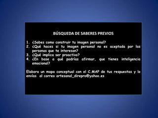 ¿Cuáles el es enfoque y fundamento del área de
comunicación ?
¿Sonn importantes los fundamentos del área de
comunicación?
¿Cuáles son las metodologías de expresión y comprensión
oral?
¿Cuál consideras la más importante?
Elabora un mapa conceptual con tus preguntas y envías al
correo
BÚSQUEDA DE SABERES PREVIOS
BÚSQUEDA DE SABERES PREVIOS
1. ¿Sabes como construir tu imagen personal?
2. ¿Qué haces si tu imagen personal no es aceptada por las
personas que te interesan?
3. ¿Qué implica ser proactivo?
4. ¿En base a qué podrías afirmar, que tienes inteligencia
emocional?
Elabora un mapa conceptual con el C.MAP de tus respuestas y lo
envías al correo artesanal_direpro@yahoo.es
 
