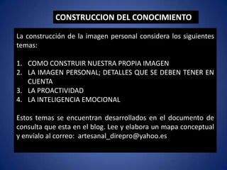 La construcción de la imagen personal considera los siguientes
temas:
1. COMO CONSTRUIR NUESTRA PROPIA IMAGEN
2. LA IMAGEN PERSONAL; DETALLES QUE SE DEBEN TENER EN
CUENTA
3. LA PROACTIVIDAD
4. LA INTELIGENCIA EMOCIONAL
Estos temas se encuentran desarrollados en el documento de
consulta que esta en el blog. Lee y elabora un mapa conceptual
y envíalo al correo: artesanal_direpro@yahoo.es
CONSTRUCCION DEL CONOCIMIENTO
 