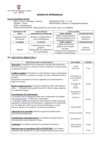 I.E. Nº 1057 José Baquijano y Carrillo<br />Lince – UGEL 03<br />SESIÓN DE APRENDIZAJE <br />DATOS INFORMATIVOS:<br />AREA: Ciencia, tecnología y ambiente   GRADO/SECCIÓN:  5º A - B    <br />TIEMPO:  2 horasPROFESOR(A): Mónica G. Chapilliquén Rodríguez        <br />TEMA: Termodinámica<br />TEMA TRANSVERSAL: Educación para la convivencia, la paz y la ciudadanía.  <br />REFERENTE DE AREACAPACIDAD O APRENDIZAJE ESPERADOEVALUACIÓNINDICADORESINSTRUMENTOSComprensión de la informaciónIdentifica conceptos básicos sobre termodinámicaSeñala conceptos básicos sobre termodinámica en un cuestionario interactivo.Cuestionario interactivo.VALORESACTITUDINDICADORESINSTRUMENTOSRespetoCumplimiento de las tareas grupales.Responsable en la adquisición de sus aprendizajes.Cumple con las tareas grupales en los tiempos previstos.Evidencia interés permanente al adquirir sus aprendizajes.Ficha de observación<br />III.- SECUENCIA DIDÁCTICA:<br />SECUENCIA DE LA ESTRATEGIARECURSOSTIEMPOMotivación: Presentación de una experiencia sencilla sobre transmisión del calor a través del aire. ¿Por qué se mueve el molinete? ¿En qué sentido se transmite el calor?Conflicto cognitivo: Presentamos un cubo de hielo en agua y preguntamos ¿Por qué el hielo no se calienta en el agua? ¿El calor se difunde en ambos sentidos?Se presenta a los alumnos el tema, la capacidad y los conocimientos a lograr en la sesión.Recojo se saberes previos: En grupos responden la ficha ¿Qué sabemos sobre…..? elaborada en procesador de texto Ms. Word. Luego comparten sus respuestas al grupo.Procesamiento de la información: Los alumnos leen la información sobre calor y temperatura en la página www.profes.net/fyq/   2/ESO/calor y temperatura.    y responden a preguntas propuestas, luego elaboran un mapa conceptual siguiendo las indicaciones de la profesora. Complementan la información con  las diapositivas sobre las leyes de la termodinámica y escalas térmicas. Anotan en su cuaderno y socializan sus productos.Aplicación de lo aprendido: Resuelven ejercicios sencillos sobre conversión de temperaturas.Transferencia a situaciones nuevas: Los alumnos averiguan sobre el funcionamiento de una máquina de vapor.Evaluación: Los alumnos resuelven un cuestionario interactivo. Reflexión sobre lo aprendizaje METACOGNICION.  Los alumnos responden ¿Qué aprendí hoy? ¿Cómo lo aprendí?¿Qué recursos utilicé?Aula de innovaciónFicha digital de recojo de saberes previosProcesador de textoInternetPresentador de diapositivasCmap toolLibro del MEDFicha de actividadWeb question 2Ficha virtual de metacognición5 min.10 min.40 min.20 min.10 min.5 min.<br />