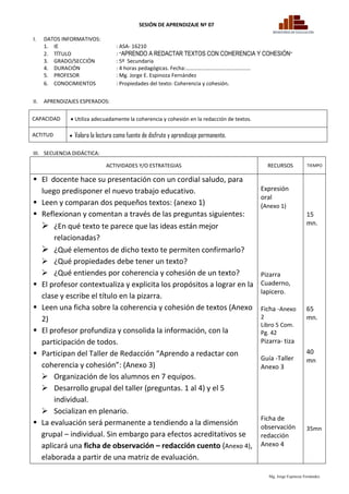 SESIÓN DE APRENDIZAJE Nº 07

I.    DATOS INFORMATIVOS:
      1. IE                          : ASA- 16210
      2. TÍTULO                      : “APRENDO A REDACTAR TEXTOS CON COHERENCIA Y COHESIÓN”
      3. GRADO/SECCIÓN               : 5º Secundaria
      4. DURACIÓN                    : 4 horas pedagógicas. Fecha:…………………………………………
      5. PROFESOR                    : Mg. Jorge E. Espinoza Fernández
      6. CONOCIMIENTOS               : Propiedades del texto: Coherencia y cohesión.


II.   APRENDIZAJES ESPERADOS:

CAPACIDAD       Utiliza adecuadamente la coherencia y cohesión en la redacción de textos.

ACTITUD           Valora la lectura como fuente de disfrute y aprendizaje permanente.

III. SECUENCIA DIDÁCTICA:

                                ACTIVIDADES Y/O ESTRATEGIAS                                    RECURSOS             TIEMPO


 El docente hace su presentación con un cordial saludo, para
  luego predisponer el nuevo trabajo educativo.                                              Expresión
                                                                                             oral
 Leen y comparan dos pequeños textos: (anexo 1)                                             (Anexo 1)
 Reflexionan y comentan a través de las preguntas siguientes:                                                      15
   ¿En qué texto te parece que las ideas están mejor                                                               mn.

      relacionadas?
   ¿Qué elementos de dicho texto te permiten confirmarlo?
   ¿Qué propiedades debe tener un texto?
   ¿Qué entiendes por coherencia y cohesión de un texto?                                    Pizarra
 El profesor contextualiza y explicita los propósitos a lograr en la                        Cuaderno,
                                                                                             lapicero.
  clase y escribe el título en la pizarra.
 Leen una ficha sobre la coherencia y cohesión de textos (Anexo                             Ficha -Anexo           65
  2)                                                                                         2                      mn.
                                                                                             Libro 5 Com.
 El profesor profundiza y consolida la información, con la                                  Pg. 42
  participación de todos.                                                                    Pizarra- tiza
 Participan del Taller de Redacción “Aprendo a redactar con                                                        40
                                                                                             Guía -Taller           mn
  coherencia y cohesión”: (Anexo 3)                                                          Anexo 3
   Organización de los alumnos en 7 equipos.
   Desarrollo grupal del taller (preguntas. 1 al 4) y el 5
      individual.
   Socializan en plenario.
                                                                                             Ficha de
 La evaluación será permanente a tendiendo a la dimensión                                   observación            35mn
  grupal – individual. Sin embargo para efectos acreditativos se                             redacción
  aplicará una ficha de observación – redacción cuento (Anexo 4),                            Anexo 4
  elaborada a partir de una matriz de evaluación.

                                                                                                Mg. Jorge Espinoza Fernández
 