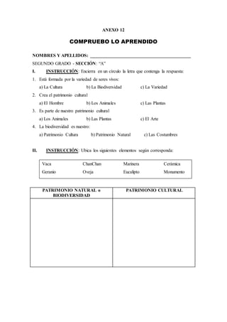 ANEXO 12
COMPRUEBO LO APRENDIDO
NOMBRES Y APELLIDOS: ____________________________________________
SEGUNDO GRADO - SECCIÓN: “A”
I. INSTRUCCIÓN: Encierra en un círculo la letra que contenga la respuesta:
1. Está formada por la variedad de seres vivos:
a) La Cultura b) La Biodiversidad c) La Variedad
2. Crea el patrimonio cultural
a) El Hombre b) Los Animales c) Las Plantas
3. Es parte de nuestro patrimonio cultural
a) Los Animales b) Las Plantas c) El Arte
4. La biodiversidad es nuestro:
a) Patrimonio Cultura b) Patrimonio Natural c) Las Costumbres
II. INSTRUCCIÓN: Ubica los siguientes elementos según corresponda:
PATRIMONIO NATURAL o
BIODIVERSIDAD
PATRIMONIO CULTURAL
Vaca ChanChan Marinera Cerámica
Geranio Oveja Eucalipto Monumento
 