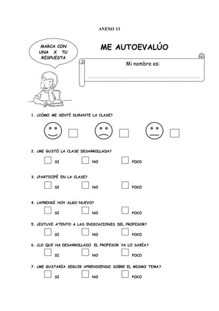 ANEXO 13
ME AUTOEVALÚO
1. ¿CÓMO ME SENTÍ DURANTE LA CLASE?
2. ¿ME GUSTÓ LA CLASE DESARROLLADA?
SI NO POCO
3. ¿PARTICIPÉ EN LA CLASE?
SI NO POCO
4. ¿APRENDÍ HOY ALGO NUEVO?
SI NO POCO
5. ¿ESTUVE ATENTO A LAS INDICACIONES DEL PROFESOR?
SI NO POCO
6. ¿LO QUE HA DESARROLLADO EL PROFESOR YA LO SABÍA?
SI NO POCO
7. ¿ME GUSTARÍA SEGUIR APRENDIENDO SOBRE EL MISMO TEMA?
SI NO POCO
Mi nombre es:
………………………………………………………………….
MARCA CON
UNA X TU
RESPUESTA
 