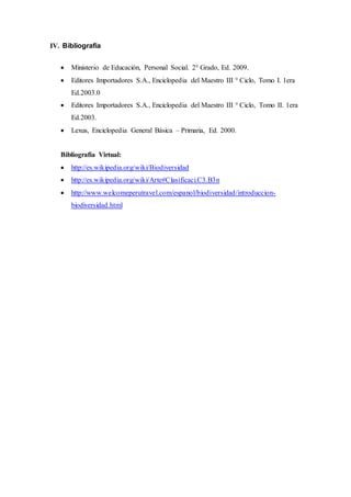 IV. Bibliografía
 Ministerio de Educación, Personal Social. 2° Grado, Ed. 2009.
 Editores Importadores S.A., Enciclopedia del Maestro III ° Ciclo, Tomo I. 1era
Ed.2003.0
 Editores Importadores S.A., Enciclopedia del Maestro III ° Ciclo, Tomo II. 1era
Ed.2003.
 Lexus, Enciclopedia General Básica – Primaria, Ed. 2000.
Bibliografía Virtual:
 http://es.wikipedia.org/wiki/Biodiversidad
 http://es.wikipedia.org/wiki/Arte#Clasificaci.C3.B3n
 http://www.welcomeperutravel.com/espanol/biodiversidad/introduccion-
biodiversidad.html
 