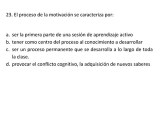 23. El proceso de la motivación se caracteriza por:
a. ser la primera parte de una sesión de aprendizaje activo
b. tener como centro del proceso al conocimiento a desarrollar
c. ser un proceso permanente que se desarrolla a lo largo de toda
la clase.
d. provocar el conflicto cognitivo, la adquisición de nuevos saberes
 