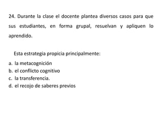 24. Durante la clase el docente plantea diversos casos para que
sus estudiantes, en forma grupal, resuelvan y apliquen lo
aprendido.
Esta estrategia propicia principalmente:
a. la metacognición
b. el conflicto cognitivo
c. la transferencia.
d. el recojo de saberes previos
 