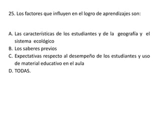 25. Los factores que influyen en el logro de aprendizajes son:
A. Las características de los estudiantes y de la geografía y el
sistema ecológico
B. Los saberes previos
C. Expectativas respecto al desempeño de los estudiantes y uso
de material educativo en el aula
D. TODAS.
 