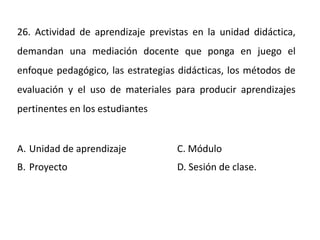 26. Actividad de aprendizaje previstas en la unidad didáctica,
demandan una mediación docente que ponga en juego el
enfoque pedagógico, las estrategias didácticas, los métodos de
evaluación y el uso de materiales para producir aprendizajes
pertinentes en los estudiantes
A. Unidad de aprendizaje C. Módulo
B. Proyecto D. Sesión de clase.
 
