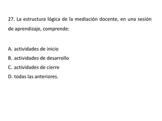 27. La estructura lógica de la mediación docente, en una sesión
de aprendizaje, comprende:
A. actividades de inicio
B. actividades de desarrollo
C. actividades de cierre
D. todas las anteriores.
 