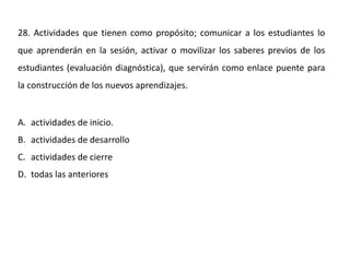 28. Actividades que tienen como propósito; comunicar a los estudiantes lo
que aprenderán en la sesión, activar o movilizar los saberes previos de los
estudiantes (evaluación diagnóstica), que servirán como enlace puente para
la construcción de los nuevos aprendizajes.
A. actividades de inicio.
B. actividades de desarrollo
C. actividades de cierre
D. todas las anteriores
 