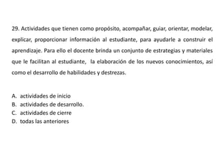 29. Actividades que tienen como propósito, acompañar, guiar, orientar, modelar,
explicar, proporcionar información al estudiante, para ayudarle a construir el
aprendizaje. Para ello el docente brinda un conjunto de estrategias y materiales
que le facilitan al estudiante, la elaboración de los nuevos conocimientos, así
como el desarrollo de habilidades y destrezas.
A. actividades de inicio
B. actividades de desarrollo.
C. actividades de cierre
D. todas las anteriores
 