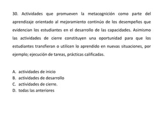 30. Actividades que promueven la metacognición como parte del
aprendizaje orientado al mejoramiento continúo de los desempeños que
evidencian los estudiantes en el desarrollo de las capacidades. Asimismo
las actividades de cierre constituyen una oportunidad para que los
estudiantes transfieran o utilicen lo aprendido en nuevas situaciones, por
ejemplo; ejecución de tareas, prácticas calificadas.
A. actividades de inicio
B. actividades de desarrollo
C. actividades de cierre.
D. todas las anteriores
 