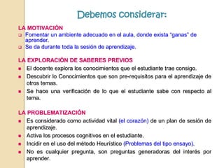 LA MOTIVACIÓN
 Fomentar un ambiente adecuado en el aula, donde exista “ganas” de
aprender.
 Se da durante toda la sesión de aprendizaje.
LA EXPLORACIÓN DE SABERES PREVIOS
 El docente explora los conocimientos que el estudiante trae consigo.
 Descubrir lo Conocimientos que son pre-requisitos para el aprendizaje de
otros temas.
 Se hace una verificación de lo que el estudiante sabe con respecto al
tema.
LA PROBLEMATIZACIÓN
 Es considerado como actividad vital (el corazón) de un plan de sesión de
aprendizaje.
 Activa los procesos cognitivos en el estudiante.
 Incidir en el uso del método Heurístico (Problemas del tipo ensayo).
 No es cualquier pregunta, son preguntas generadoras del interés por
aprender.
Debemos considerar:
 