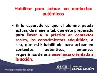 Habilitar para actuar en contextos
auténticos
• Si lo esperado es que el alumno pueda
actuar, de manera tal, que esté preparado
para llevar a la práctica en contextos
reales, los conocimientos adquiridos, o
sea, que esté habilitado para actuar en
contextos auténticos, entonces
requerimos de una enseñanza orientada a
la acción.
 