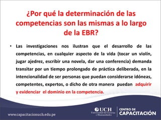 ¿Por qué la determinación de las
competencias son las mismas a lo largo
de la EBR?
• Las investigaciones nos ilustran que el desarrollo de las
competencias, en cualquier aspecto de la vida (tocar un violín,
jugar ajedrez, escribir una novela, dar una conferencia) demanda
transitar por un tiempo prolongado de práctica deliberada, en la
intencionalidad de ser personas que puedan considerarse idóneas,
competentes, expertos, o dicho de otra manera puedan adquirir
y evidenciar el dominio en la competencia.
 