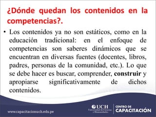 ¿Dónde quedan los contenidos en la
competencias?.
• Los contenidos ya no son estáticos, como en la
educación tradicional: en el enfoque de
competencias son saberes dinámicos que se
encuentran en diversas fuentes (docentes, libros,
padres, personas de la comunidad, etc.). Lo que
se debe hacer es buscar, comprender, construir y
apropiarse significativamente de dichos
contenidos.
 