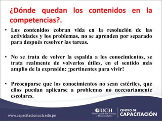 ¿Dónde quedan los contenidos en la
competencias?.
• Los contenidos cobran vida en la resolución de las
actividades y los problemas, no se aprenden por separado
para después resolver las tareas.
• No se trata de volver la espalda a los conocimientos, se
trata realmente de volverlos útiles, en el sentido más
amplio de la expresión: ¡pertinentes para vivir!
• Preocuparse que los conocimientos no sean estériles, que
ellos puedan aplicarse a problemas no necesariamente
escolares.
 
