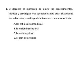 1. El docente al momento de elegir los procedimientos,
técnicas y estrategias más apropiadas para crear situaciones
favorables de aprendizaje debe tener en cuenta sobre todo:
A. los estilos de aprendizaje.
B. la misión institucional
C. la metacognición
D. el plan de estudios
 