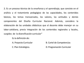 2. Es un proceso técnico de la enseñanza y el aprendizaje, que consiste en el
análisis y el tratamiento pedagógico de las capacidades, los contenidos
básicos, los temas transversales, los valores, las actitudes y demás
componentes del Diseño Curricular Nacional. Además, considera la
elaboración de las unidades didácticas que el docente debe manejar en su
labor cotidiana, previa integración de los contenidos regionales y locales,
surgidos de la diversificación curricular”
Es la definición de:
A. Proyecto Curricular B. Cartel de Competencias
C. Plan Estratégico. D. Programación Curricular
 