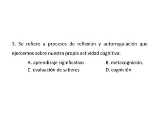 3. Se refiere a procesos de reflexión y autorregulación que
ejercemos sobre nuestra propia actividad cognitiva:
A. aprendizaje significativo B. metacognición.
C. evaluación de saberes D. cognición
 