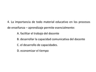 4. La importancia de todo material educativo en los procesos
de enseñanza – aprendizaje permite esencialmente:
A. facilitar el trabajo del docente
B. desarrollar la capacidad comunicativa del docente
C. el desarrollo de capacidades.
D. economizar el tiempo
 