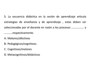5. La secuencia didáctica en la sesión de aprendizaje articula
estrategias de enseñanza y de aprendizaje , estas deben ser
seleccionadas por el docente en razón a los procesos ……………… y
…………respectivamente.
A. Motores/afectivos
B. Pedagógicos/cognitivos.
C. Cognitivos/motores
D. Metacognitivos/didácticos
 