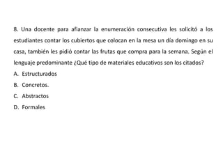 8. Una docente para afianzar la enumeración consecutiva les solicitó a los
estudiantes contar los cubiertos que colocan en la mesa un día domingo en su
casa, también les pidió contar las frutas que compra para la semana. Según el
lenguaje predominante ¿Qué tipo de materiales educativos son los citados?
A. Estructurados
B. Concretos.
C. Abstractos
D. Formales
 