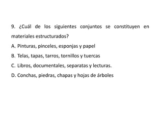 9. ¿Cuál de los siguientes conjuntos se constituyen en
materiales estructurados?
A. Pinturas, pinceles, esponjas y papel
B. Telas, tapas, tarros, tornillos y tuercas
C. Libros, documentales, separatas y lecturas.
D. Conchas, piedras, chapas y hojas de árboles
 