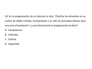 10. En la programación de un docente se leía: “Clasifica los alimentos en un
cuadro de doble entrada, incorporando a su vida los principios básicos para
una sana alimentación”, ¿a qué elemento de la programación se feria?
A. Competencia
B. Indicador.
C. Criterio
D. Capacidad
 