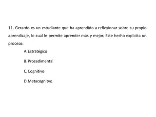 11. Gerardo es un estudiante que ha aprendido a reflexionar sobre su propio
aprendizaje, lo cual le permite aprender más y mejor. Este hecho explicita un
proceso:
A.Estratégico
B.Procedimental
C.Cognitivo
D.Metacognitvo.
 