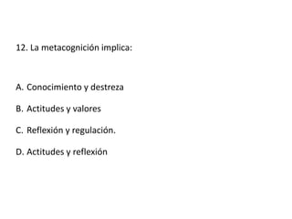 12. La metacognición implica:
A. Conocimiento y destreza
B. Actitudes y valores
C. Reflexión y regulación.
D. Actitudes y reflexión
 