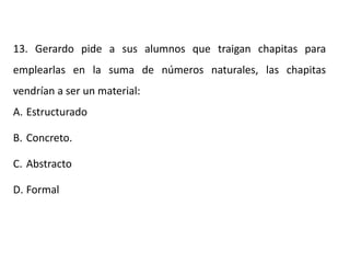 13. Gerardo pide a sus alumnos que traigan chapitas para
emplearlas en la suma de números naturales, las chapitas
vendrían a ser un material:
A. Estructurado
B. Concreto.
C. Abstracto
D. Formal
 