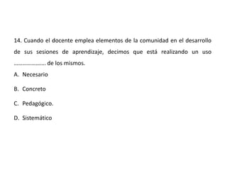 14. Cuando el docente emplea elementos de la comunidad en el desarrollo
de sus sesiones de aprendizaje, decimos que está realizando un uso
…………………. de los mismos.
A. Necesario
B. Concreto
C. Pedagógico.
D. Sistemático
 