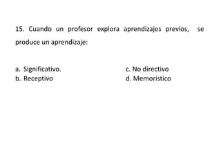 15. Cuando un profesor explora aprendizajes previos, se
produce un aprendizaje:
a. Significativo. c. No directivo
b. Receptivo d. Memorístico
 