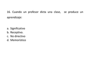 16. Cuando un profesor dicta una clase, se produce un
aprendizaje:
a. Significativo
b. Receptivo.
c. No directivo
d. Memorístico
 