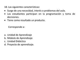 18. Las siguientes características:
 Surge de una necesidad, interés o problemas del aula.
 Los estudiantes participan en la programación y toma de
decisiones.
 Tiene como resultado un producto.
Corresponde a:
a. Unidad de Aprendizaje
b. Módulo de Aprendizaje
c. Unidad Didáctica
d. Proyecto de aprendizaje.
 