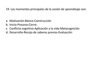 19. Los momentos principales de la sesión de aprendizaje son:
a. Motivación-Básico-Construcción
b. Inicio-Proceso-Cierre.
c. Conflicto cognitivo-Aplicación a la vida-Metacognición
d. Desarrollo-Recojo de saberes previos-Evaluación
 