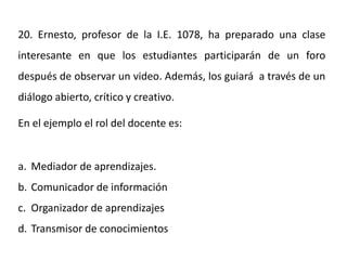 20. Ernesto, profesor de la I.E. 1078, ha preparado una clase
interesante en que los estudiantes participarán de un foro
después de observar un video. Además, los guiará a través de un
diálogo abierto, crítico y creativo.
En el ejemplo el rol del docente es:
a. Mediador de aprendizajes.
b. Comunicador de información
c. Organizador de aprendizajes
d. Transmisor de conocimientos
 