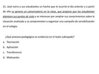 21. José narra a sus estudiantes un hecho que le ocurrió el día anterior y a partir
de ello se genera un conversatorio en la clase, que propicia que los estudiantes
planteen sus puntos de vista y se interesan por ampliar sus conocimientos sobre la
situación analizada y se comprometen a organizar una campaña de sensibilización
en el colegio.
¿Qué proceso pedagógico se evidencia en el texto subrayado?
a. Teorización
b. Aplicación
c. Transferencia
d. Motivación.
 