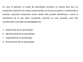 22. Juan al planificar su sesión de aprendizaje considera un espacio para que sus
estudiantes relacionen los nuevos conocimientos con los que ya poseen, considerando el
contexto, colocando situaciones reales, donde ellos puedan identificarse y sentir la
importancia de lo que están estudiando, entonces en esta situación, Juan está
considerando el principio psicopedagógico de:
a. Organización de los aprendizajes
b. Significatividad de los aprendizajes.
c. Integralidad de los aprendizajes
d. Diversificación de los aprendizajes
 