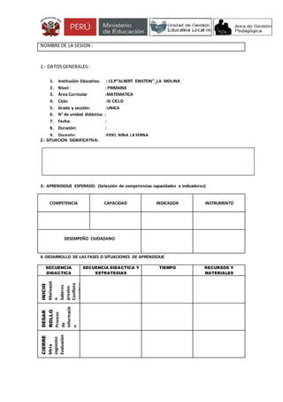 NOMBRE DE LA SESION : 
1.- DATOS GENERALES: 
1. Institución Educativa: : I.E.P”ALBERT EINSTEIN”_LA MOLINA 
2. Nivel: : PRIMARIA 
3. Área Curricular :MATEMATICA 
4. Ciclo: :IV CICLO 
5. Grado y sección: :UNICA 
6. N° de unidad didáctica: : 
7. Fecha: : 
8. Duración: : 
9. Docente: :FIDEL NINA LA SERNA 
2.- SITUACION SIGNIFICATIVA: 
3.- APRENDIZAJE ESPERADO. (Selección de competencias capacidades e indicadores) 
COMPETENCIA 
CAPACIDAD 
INDICADOR 
INSTRUMENTO 
DESEMPEÑO CIUDADANO 
4.-DESARROLLO DE LAS FASES O SITUACIONES DE APRENDIZAJE 
SECUENCIA 
DIDACTICA 
SECUENCIA DIDACTICA Y 
ESTRATEGIAS 
TIEMPO RECURSOS Y 
MATERIALES 
INICIO 
Motivació 
n 
Saberes 
previos 
Conflicto 
cognitivo 
DESAR 
ROLLO 
Proceso 
de 
informació 
n 
Aplicación 
del 
aprendizaj 
e 
CIERRE 
Meta 
cognición 
Evaluación 
 