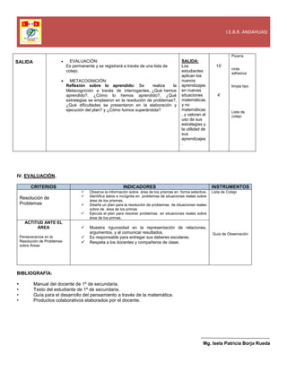I.E.B.R. ANDAHUASI
SALIDA  EVALUACIÓN:
Es permanente y se registrará a través de una lista de
cotejo.
 METACOGNICIÓN:
Reflexión sobre lo aprendido: Se realiza la
Metacognición a través de interrogantes, ¿Qué hemos
aprendido?, ¿Cómo lo hemos aprendido?, ¿Qué
estrategias se emplearon en la resolución de problemas?,
¿Qué dificultades se presentaron en la elaboración y
ejecución del plan? y ¿Cómo fuimos superándola?
SALIDA:
Los
estudiantes
aplican los
nuevos
aprendizajes
en nuevas
situaciones
matemáticas
y no
matemáticas
, y valoran el
uso de sus
estrategias y
la utilidad de
sus
aprendizajes
.
15’
4’
Pizarra
cinta
adhesiva
limpia tipo
Lista de
cotejo
IV. EVALUACIÓN.
CRITERIOS INDICADORES INSTRUMENTOS
Resolución de
Problemas
 Observa la información sobre área de los prismas en forma selectiva.
 Identifica datos e incógnita en problemas de situaciones reales sobre
área de los prismas.
 Diseña un plan para la resolución de problemas de situaciones reales
sobre de área de los primas
 Ejecuta el plan para resolver problemas en situaciones reales sobre
área de los primas.
Lista de Cotejo
Guía de Observación
ACTITUD ANTE EL
ÁREA
Perseverancia en la
Resolución de Problemas
sobre Áreas
 Muestra rigurosidad en la representación de relaciones,
argumentos, y al comunicar resultados.
 Es responsable para entregar sus deberes escolares.
 Respeta a los docentes y compañeros de clase.
BIBLIOGRAFÍA:
• Manual del docente de 1º de secundaria.
• Texto del estudiante de 1º de secundaria.
• Guía para el desarrollo del pensamiento a través de la matemática.
• Productos colaborativos elaborados por el docente.
Mg. Isela Patricia Borja Rueda
 