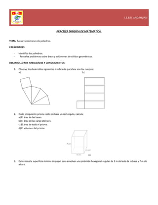 I.E.B.R. ANDAHUASI
PRACTICA DIRIGIDA DE MATEMATICA.
TEMA: Áreas y volúmenes de poliedros.
CAPACIDADES:
- Identifica los poliedros.
- Resuelve problemas sobre áreas y volúmenes de sólidos geométricos.
DESARROLLO MIS HABILIDADES Y CONOCIMIENTOS:
1. Observa los desarrollos siguientes e indica de qué clase son los cuerpos:
a) b)
2. Dado el siguiente prisma recto de base un rectángulo, calcula:
a) El área de las bases.
b) El área de las caras laterales.
c) El área de todo el prisma.
d) El volumen del prisma.
3. Determina la superficie mínima de papel para envolver una pirámide hexagonal regular de 3 m de lado de la base y 7 m de
altura.
 