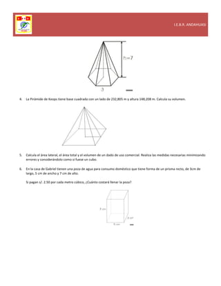 I.E.B.R. ANDAHUASI
4. La Pirámide de Keops tiene base cuadrada con un lado de 232,805 m y altura 148,208 m. Calcula su volumen.
5. Calcula el área lateral, el área total y el volumen de un dado de uso comercial. Realiza las medidas necesarias minimizando
errores y considerándolo como si fuese un cubo.
6. En la casa de Gabriel tienen una poza de agua para consumo doméstico que tiene forma de un prisma recto, de 3cm de
largo, 5 cm de ancho y 7 cm de alto.
Si pagan s/. 2.50 por cada metro cúbico, ¿Cuánto costará llenar la poza?
 