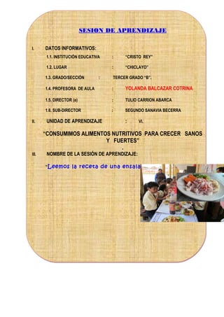 SESION DE APRENDIZAJE
I.

DATOS INFORMATIVOS:
1.1. INSTITUCIÓN EDUCATIVA

:

“CRISTO REY”

1.2. LUGAR

:

“CHICLAYO”

1.3. GRADO/SECCIÓN

:

TERCER GRADO “B”.

1.4. PROFESORA DE AULA

YOLANDA BALCAZAR COTRINA

1.5. DIRECTOR (e)

:

TULIO CARRION ABARCA

1.6. SUB-DIRECTOR
II.

:

:

SEGUNDO SANAVIA BECERRA

UNIDAD DE APRENDIZAJE

:

VI.

“CONSUMIMOS ALIMENTOS NUTRITIVOS PARA CRECER SANOS
Y FUERTES”
.
III.

NOMBRE DE LA SESIÓN DE APRENDIZAJE:
“Leemos la receta de una ensalada de fruta.

 