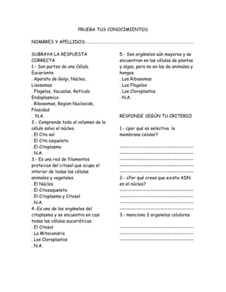 PRUEBA TUS CONOCIMIENTOS
NOMBRES Y APELLIDOS:………………………………………………………………………………………………
SUBRAYA LA RESPUESTA
CORRECTA
1.- Son partes de una Célula
Eucarionte
. Aparato de Golgi, Núcleo,
Lisosomas
. Flagelos, Vacuolas, Retículo
Endoplasmico
. Ribosomas, Region Nucleoide,
Pilosidad
. N.A.
2.- Comprende todo el volumen de la
célula salvo el núcleo.
. El Cito sol
. El Cito esqueleto
. El Citoplasma
. N.A.
3.- Es una red de filamentos
proteicos del citosol que ocupa el
interior de todas las células
animales y vegetales.
. El Núcleo
. El Citoesqueleto
. El Citoplasma y Citosol
. N.A.
4.-Es uno de los orgánelos del
citoplasma y se encuentra en casi
todas las células eucarióticas.
. El Citosol
. La Mitocondria
. Los Cloroplastos
. N.A.
5.- Son orgánelos aún mayores y se
encuentran en las células de plantas
y algas, pero no en las de animales y
hongos.
. Los Ribosomas
. Los Flagelos
. Los Cloroplastos
. N.A.
RESPONDE SEGÚN TU CRITERIO
1.- ¿por qué es selectiva la
membrana celular?
----------------------------------------
----------------------------------------
----------------------------------------
----------------------------------------
----------------------------------------
2.- ¿Por qué crees que exista ADN
en el núcleo?
----------------------------------------
----------------------------------------
----------------------------------------
----------------------------------------
3.- menciona 3 organelos celulares
----------------------------------------
----------------------------------------
----------------------------------------
 