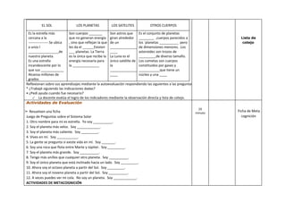 EL SOL LOS PLANETAS LOS SATELITES OTROS CUERPOS
Es la estrella más
cercana a la
----------------- Se ubica
a unos l
________________de
nuestro planeta.
Es una estrella
incandescente por lo
que sus ____________
Alcanza millones de
grados
Son cuerpos _______
que no generan energía
, sino que reflejan la que
les da el ______Existen
___ planetas. La Tierra
es la única que recibe la
energía necesaria para
la ______________
Son astros que
giran alrededor
de un
______________
____
La Luna es el
único satélite de
la
______________
____
Es el conjunto de planetas
________ ,cuerpos parecidos a
los ´planetas __________ pero
de dimensiones menores. .Los
asteroides son trozos de
_________de diverso tamaño.
Los cometas son cuerpos
constituidos por gases y
___________que tiene un
núcleo y una ____
Reflexionan sobre sus aprendizajes mediante la autoevaluación respondiendo las siguientes a las preguntas:
* ¿Trabajé siguiendo las indicaciones dadas?
• ¿Pedí ayuda cuando fue necesario?
✓ La docente evalúa el logro de los indicadores mediante la observación directa y lista de cotejo.
Lista de
cotejo
Actividades de Evaluación
➢ Resuelven una ficha
Juego de Preguntas sobre el Sistema Solar
1. Otro nombre para mí es estrella. Yo soy __________.
2. Soy el planeta más veloz. Soy ____________.
3. Soy el planeta más caliente. Soy _________.
4. Vives en mí. Soy ___________.
5. La gente se pregunta si existe vida en mí. Soy _______.
6. Soy una roca que flota entre Marte y Júpiter. Soy _________.
7. Soy el planeta más grande. Soy __________.
8. Tengo más anillos que cualquier otro planeta. Soy __________.
9. Soy el único planeta que está inclinado hacia un lado. Soy _________.
10. Ahora soy el octavo planeta a partir del Sol. Soy _________.
11. Ahora soy el noveno planeta a partir del Sol. Soy __________.
12. A veces puedes ver mi cola. No soy un planeta. Soy ____________.
ACTIVIDADES DE METACOGNICIÓN
20
minuto
Ficha de Meta
cognición
 