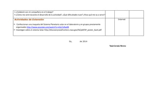 • ¿Colaboré con mi compañero en el trabajo?
• ¿Cómo me sentí durante el desarrollo de la actividad?, ¿Qué dificultades tuve? ¿Para qué me va a servir?
Actividades de Extensión
➢ Confeccionan una maqueta del Sistema Planetario solar en el laboratorio y en grupos previamente
organizados http://www.youtube.com/watch?v=ntSyTzIRwR8
➢ Investigan sobre el sistema Solar http://discoverynewfrontiers.nasa.gov/lib/pdf/SP_poster_back.pdf
Internet
Ilo, de 2014
Yanet Corrales Herrera
 