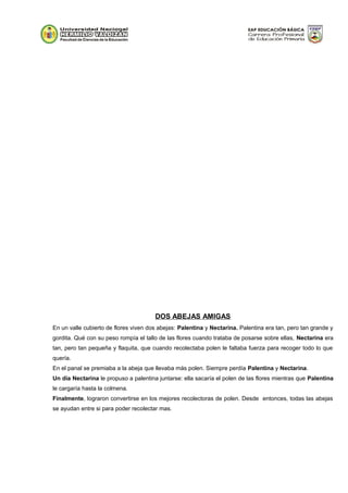DOS ABEJAS AMIGAS
En un valle cubierto de flores viven dos abejas: Palentina y Nectarina. Palentina era tan, pero tan grande y
gordita. Qué con su peso rompía el tallo de las flores cuando trataba de posarse sobre ellas, Nectarina era
tan, pero tan pequeña y flaquita, que cuando recolectaba polen le faltaba fuerza para recoger todo lo que
quería.
En el panal se premiaba a la abeja que llevaba más polen. Siempre perdía Palentina y Nectarina.
Un día Nectarina le propuso a palentina juntarse: ella sacaría el polen de las flores mientras que Palentina
le cargaría hasta la colmena.
Finalmente, lograron convertirse en los mejores recolectoras de polen. Desde entonces, todas las abejas
se ayudan entre si para poder recolectar mas.
 