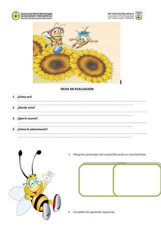 FICHA DE EVALUACIÓN
1. ¿Cómo era?
……………………………………………………………………………………………………………………………………………………………………………
…………………………………………………………………………………………………………………………………………………………
2. ¿Dónde vivía?
……………………………………………………………………………………………………………………………………………………………………………
…………………………………………………………………………………………………………………………………………………………
3. ¿Qué le ocurría?
……………………………………………………………………………………………………………………………………………………………………………
…………………………………………………………………………………………………………………………………………………………
4. ¿Cómo lo solucionarón?
……………………………………………………………………………………………………………………………………………………………………………
…………………………………………………………………………………………………………………………………………………………
5. Dibuja los personajes del cuento.Recuerda sus características.
6. Completa los siguientes esquemas.
 